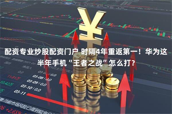 配资专业炒股配资门户 时隔4年重返第一！华为这半年手机“王者之战”怎么打？
