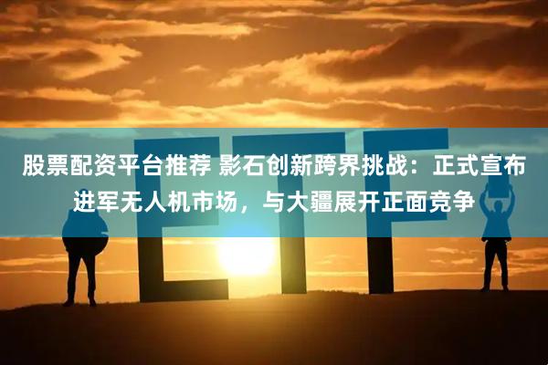 股票配资平台推荐 影石创新跨界挑战：正式宣布进军无人机市场，与大疆展开正面竞争