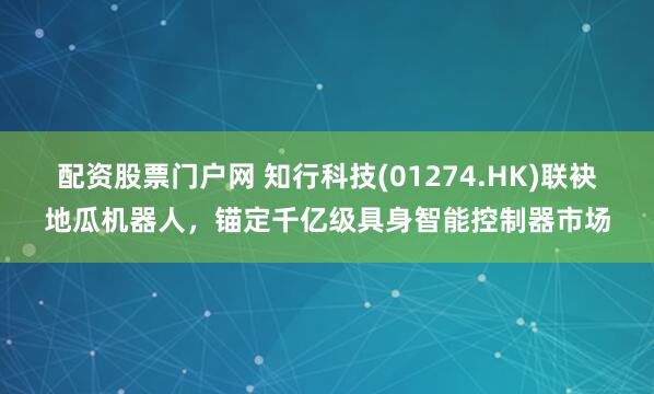 配资股票门户网 知行科技(01274.HK)联袂地瓜机器人，锚定千亿级具身智能控制器市场