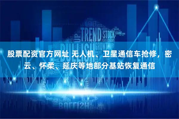 股票配资官方网址 无人机、卫星通信车抢修，密云、怀柔、延庆等地部分基站恢复通信