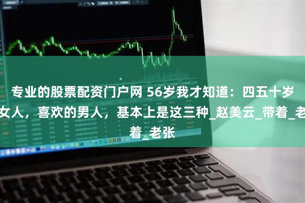 专业的股票配资门户网 56岁我才知道：四五十岁的女人，喜欢的男人，基本上是这三种_赵美云_带着_老张