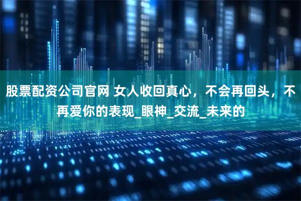 股票配资公司官网 女人收回真心，不会再回头，不再爱你的表现_眼神_交流_未来的