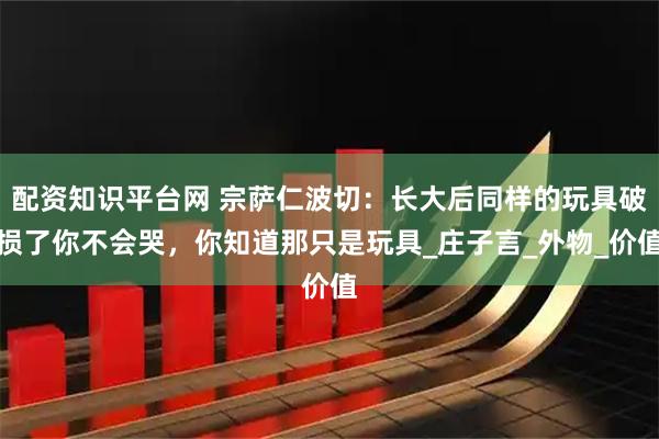 配资知识平台网 宗萨仁波切：长大后同样的玩具破损了你不会哭，你知道那只是玩具_庄子言_外物_价值