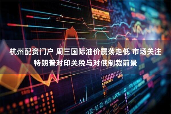 杭州配资门户 周三国际油价震荡走低 市场关注特朗普对印关税与对俄制裁前景
