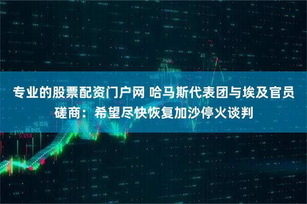 专业的股票配资门户网 哈马斯代表团与埃及官员磋商：希望尽快恢复加沙停火谈判