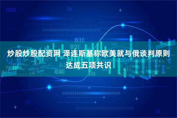 炒股炒股配资网 泽连斯基称欧美就与俄谈判原则达成五项共识