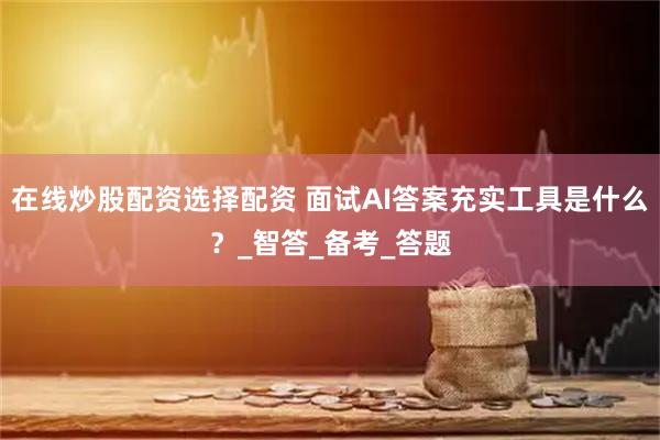 在线炒股配资选择配资 面试AI答案充实工具是什么？_智答_备考_答题