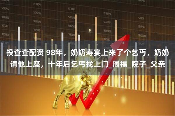 投查查配资 98年，奶奶寿宴上来了个乞丐，奶奶请他上座，十年后乞丐找上门_周福_院子_父亲