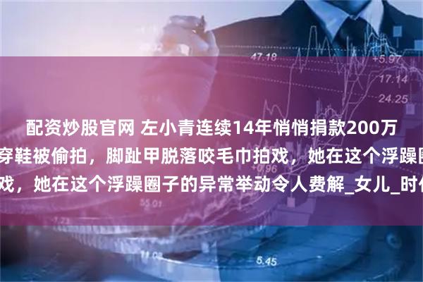 配资炒股官网 左小青连续14年悄悄捐款200万从不宣传，跪雪地给孩子穿鞋被偷拍，脚趾甲脱落咬毛巾拍戏，她在这个浮躁圈子的异常举动令人费解_女儿_时代_显得