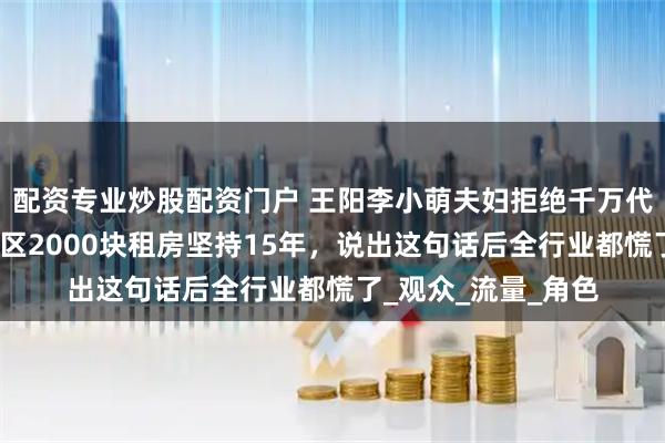 配资专业炒股配资门户 王阳李小萌夫妇拒绝千万代言后，在北京东城区2000块租房坚持15年，说出这句话后全行业都慌了_观众_流量_角色