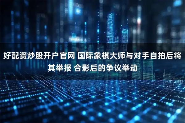 好配资炒股开户官网 国际象棋大师与对手自拍后将其举报 合影后的争议举动