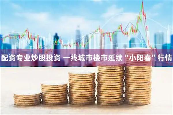 配资专业炒股投资 一线城市楼市延续“小阳春”行情