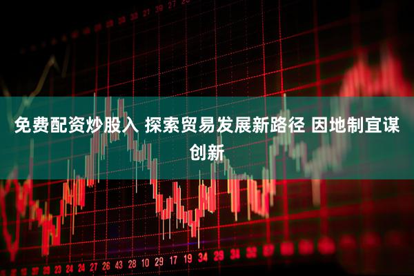 免费配资炒股入 探索贸易发展新路径 因地制宜谋创新
