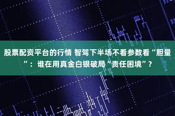 股票配资平台的行情 智驾下半场不看参数看“胆量”：谁在用真金白银破局“责任困境”？