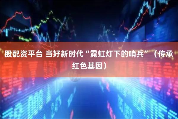 股配资平台 当好新时代“霓虹灯下的哨兵”（传承红色基因）